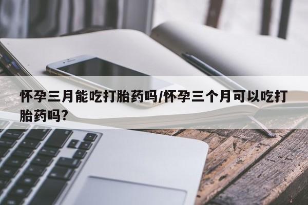 米非司酮片多少钱一盒怀孕三月能吃打胎药吗/怀孕三个月可以吃打胎药吗?