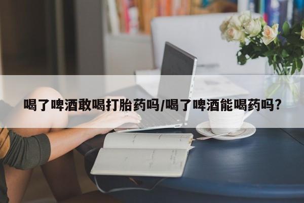 米非司酮片多少钱一盒喝了啤酒敢喝打胎药吗/喝了啤酒能喝药吗?