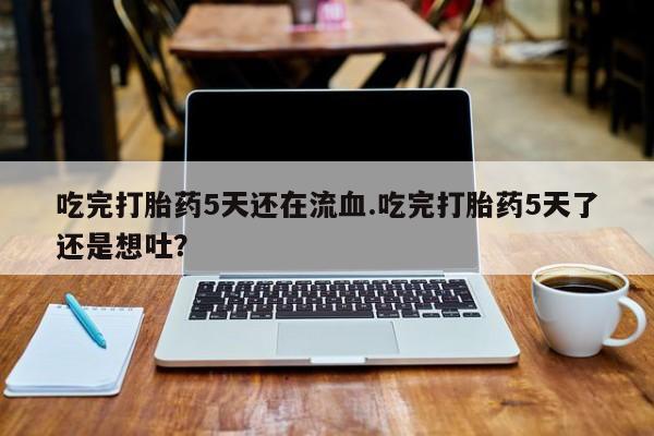 米非司酮片多少钱一盒吃完打胎药5天还在流血.吃完打胎药5天了还是想吐？