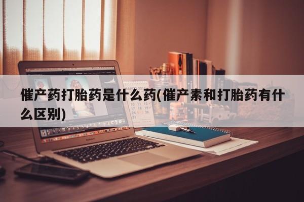 米非司酮片多少钱一盒催产药打胎药是什么药(催产素和打胎药有什么区别)
