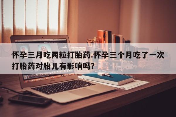 米非司酮片多少钱一盒怀孕三月吃两粒打胎药.怀孕三个月吃了一次打胎药对胎儿有影响吗？