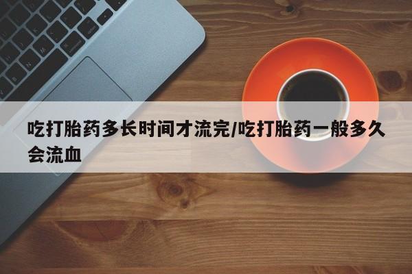 米非司酮片多少钱一盒吃打胎药多长时间才流完/吃打胎药一般多久会流血