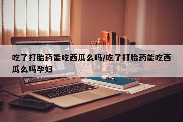 米非司酮片多少钱一盒吃了打胎药能吃西瓜么吗/吃了打胎药能吃西瓜么吗孕妇