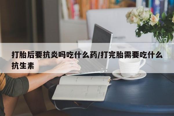 米非司酮片多少钱一盒打胎后要抗炎吗吃什么药/打完胎需要吃什么抗生素