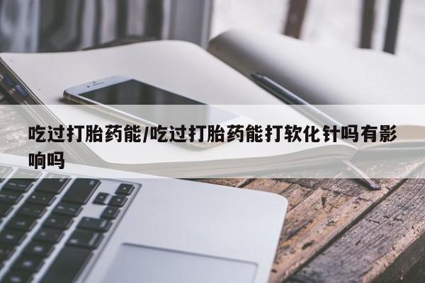 米非司酮片多少钱一盒吃过打胎药能/吃过打胎药能打软化针吗有影响吗