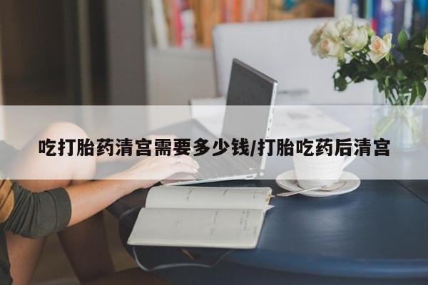 米非司酮片多少钱一盒吃打胎药清宫需要多少钱/打胎吃药后清宫