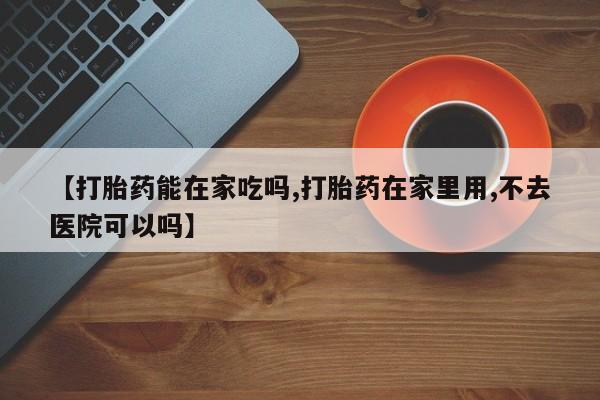 米非司酮片多少钱一盒【打胎药能在家吃吗,打胎药在家里用,不去医院可以吗】
