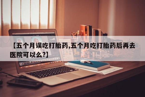 米非司酮片多少钱一盒【五个月误吃打胎药,五个月吃打胎药后再去医院可以么?】