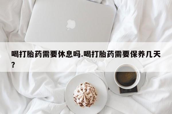 米非司酮片多少钱一盒喝打胎药需要休息吗.喝打胎药需要保养几天？