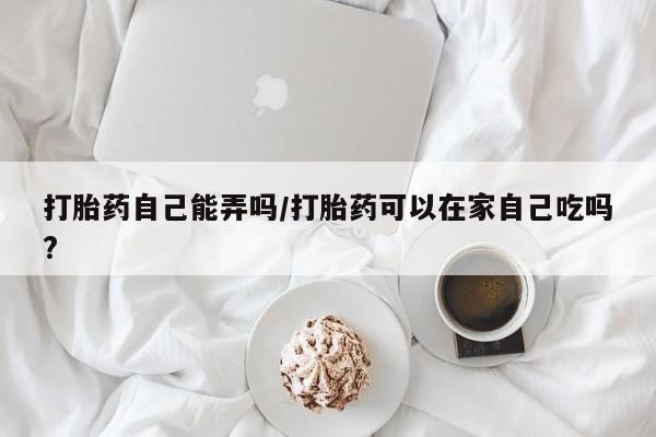 米非司酮片多少钱一盒打胎药自己能弄吗/打胎药可以在家自己吃吗?