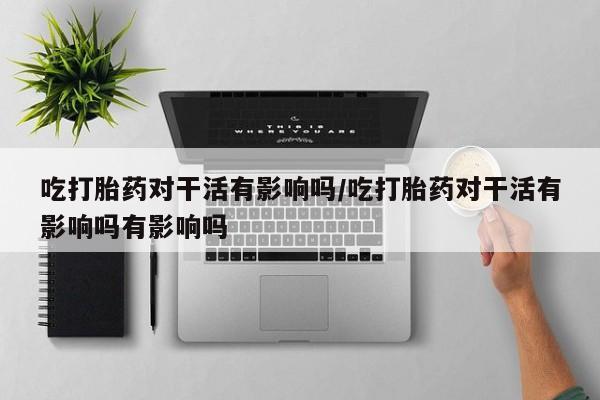 米非司酮片多少钱一盒吃打胎药对干活有影响吗/吃打胎药对干活有影响吗有影响吗