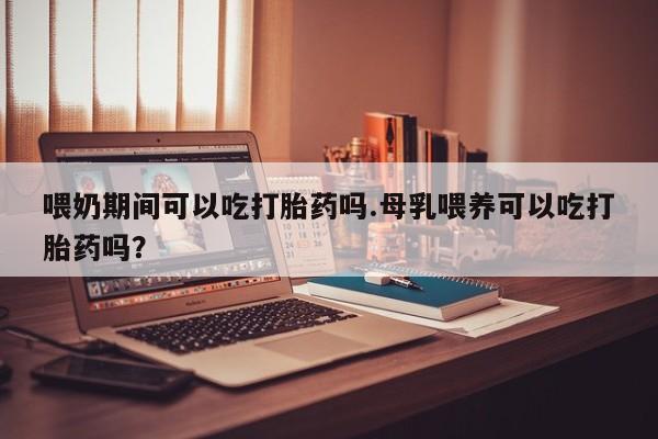 米非司酮片多少钱一盒喂奶期间可以吃打胎药吗.母乳喂养可以吃打胎药吗？