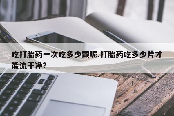 米非司酮片多少钱一盒吃打胎药一次吃多少颗呢.打胎药吃多少片才能流干净？
