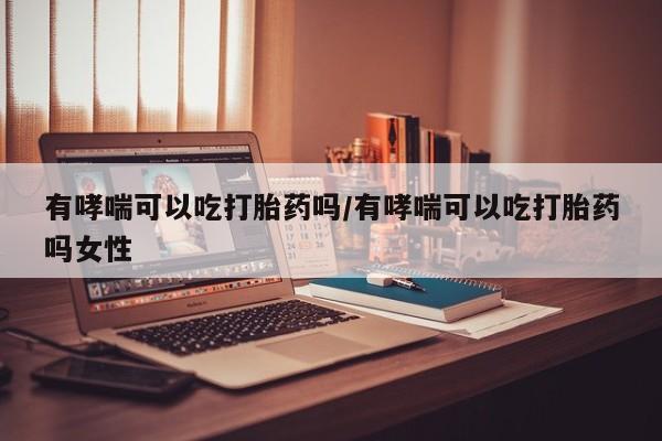 米非司酮片多少钱一盒有哮喘可以吃打胎药吗/有哮喘可以吃打胎药吗女性