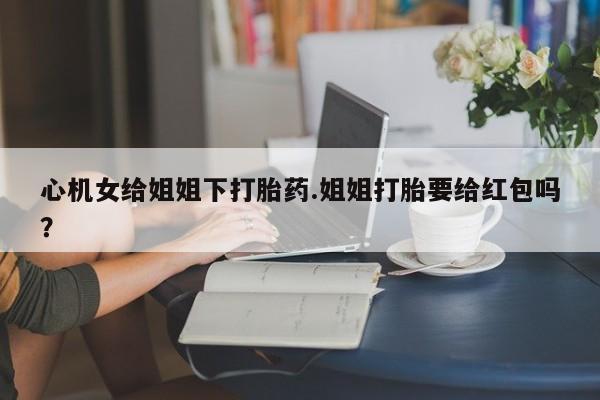 米非司酮片多少钱一盒心机女给姐姐下打胎药.姐姐打胎要给红包吗？