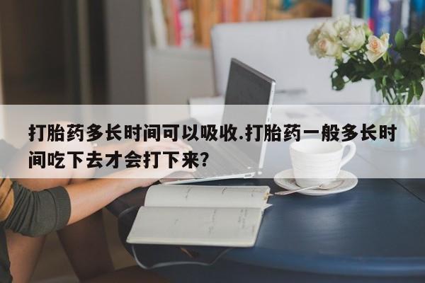 米非司酮片多少钱一盒打胎药多长时间可以吸收.打胎药一般多长时间吃下去才会打下来？