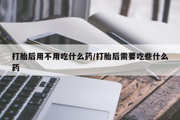 米非司酮片多少钱一盒打胎后用不用吃什么药/打胎后需要吃些什么药