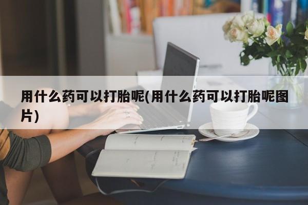 米非司酮片多少钱一盒用什么药可以打胎呢(用什么药可以打胎呢图片)