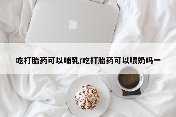 米非司酮片多少钱一盒吃打胎药可以哺乳/吃打胎药可以喂奶吗一